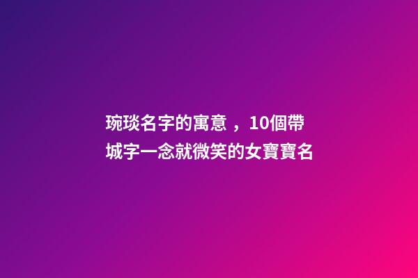 琬琰名字的寓意，10個帶城字一念就微笑的女寶寶名